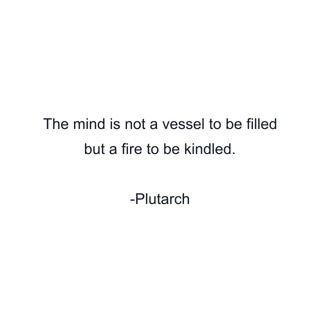 The mind is not a vessel to be filled but a fire to be kindled.