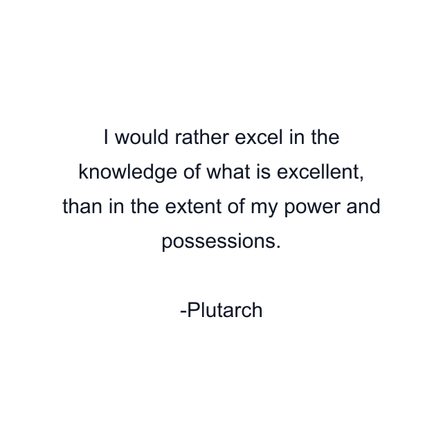 I would rather excel in the knowledge of what is excellent, than in the extent of my power and possessions.