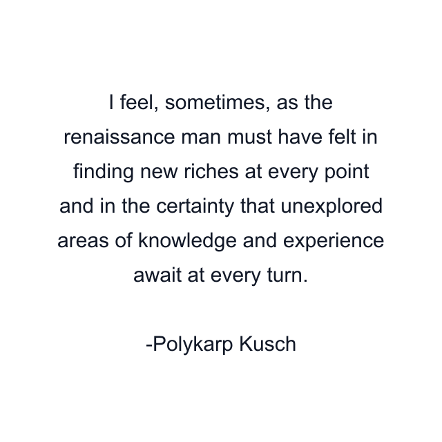 I feel, sometimes, as the renaissance man must have felt in finding new riches at every point and in the certainty that unexplored areas of knowledge and experience await at every turn.