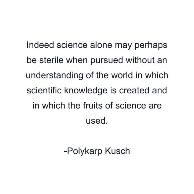 Indeed science alone may perhaps be sterile when pursued without an understanding of the world in which scientific knowledge is created and in which the fruits of science are used.