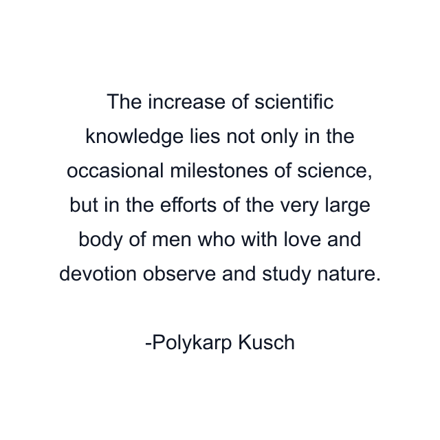 The increase of scientific knowledge lies not only in the occasional milestones of science, but in the efforts of the very large body of men who with love and devotion observe and study nature.