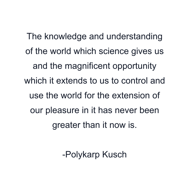 The knowledge and understanding of the world which science gives us and the magnificent opportunity which it extends to us to control and use the world for the extension of our pleasure in it has never been greater than it now is.