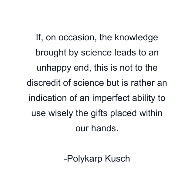 If, on occasion, the knowledge brought by science leads to an unhappy end, this is not to the discredit of science but is rather an indication of an imperfect ability to use wisely the gifts placed within our hands.