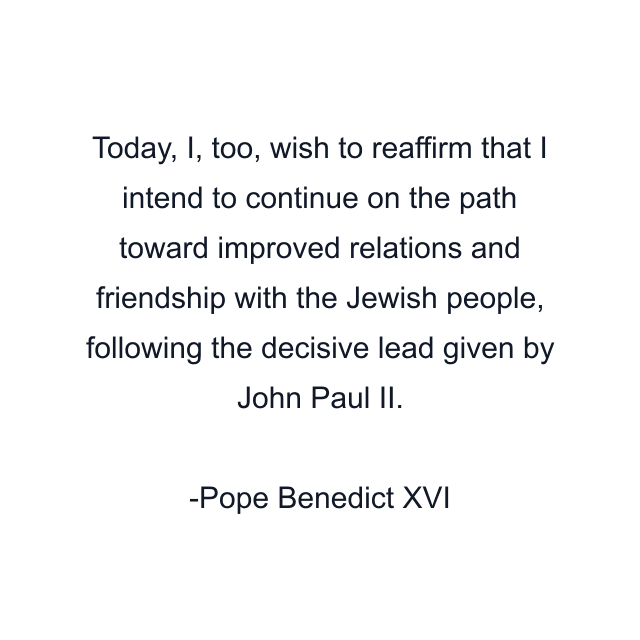 Today, I, too, wish to reaffirm that I intend to continue on the path toward improved relations and friendship with the Jewish people, following the decisive lead given by John Paul II.