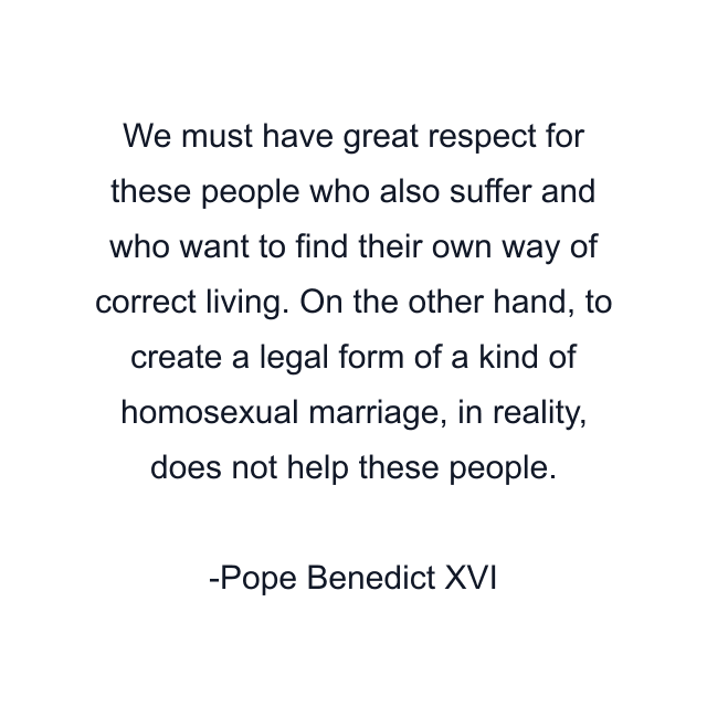 We must have great respect for these people who also suffer and who want to find their own way of correct living. On the other hand, to create a legal form of a kind of homosexual marriage, in reality, does not help these people.