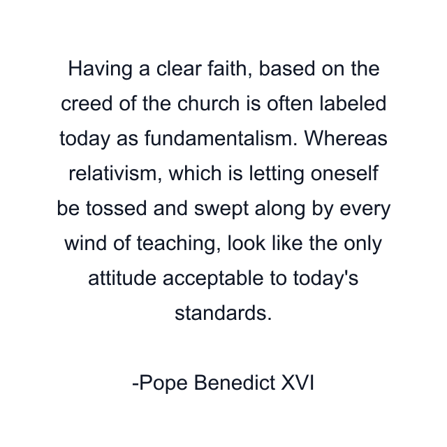 Having a clear faith, based on the creed of the church is often labeled today as fundamentalism. Whereas relativism, which is letting oneself be tossed and swept along by every wind of teaching, look like the only attitude acceptable to today's standards.