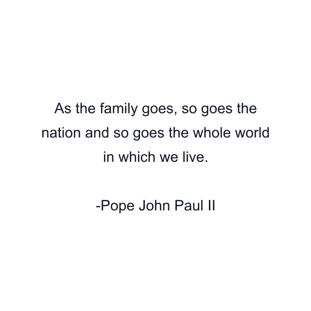 As the family goes, so goes the nation and so goes the whole world in which we live.