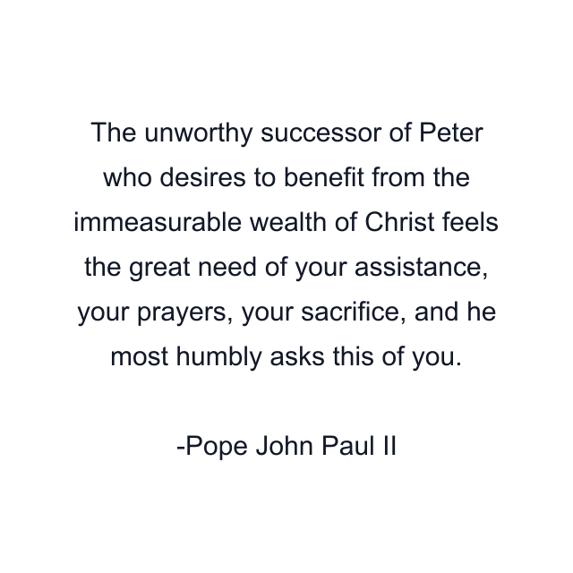 The unworthy successor of Peter who desires to benefit from the immeasurable wealth of Christ feels the great need of your assistance, your prayers, your sacrifice, and he most humbly asks this of you.