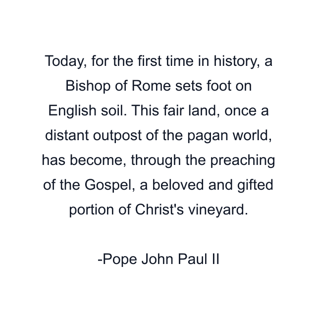 Today, for the first time in history, a Bishop of Rome sets foot on English soil. This fair land, once a distant outpost of the pagan world, has become, through the preaching of the Gospel, a beloved and gifted portion of Christ's vineyard.