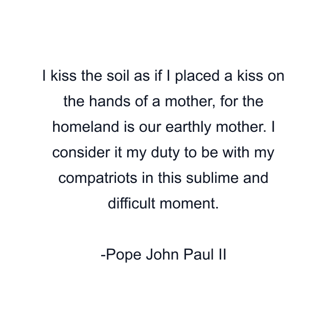 I kiss the soil as if I placed a kiss on the hands of a mother, for the homeland is our earthly mother. I consider it my duty to be with my compatriots in this sublime and difficult moment.