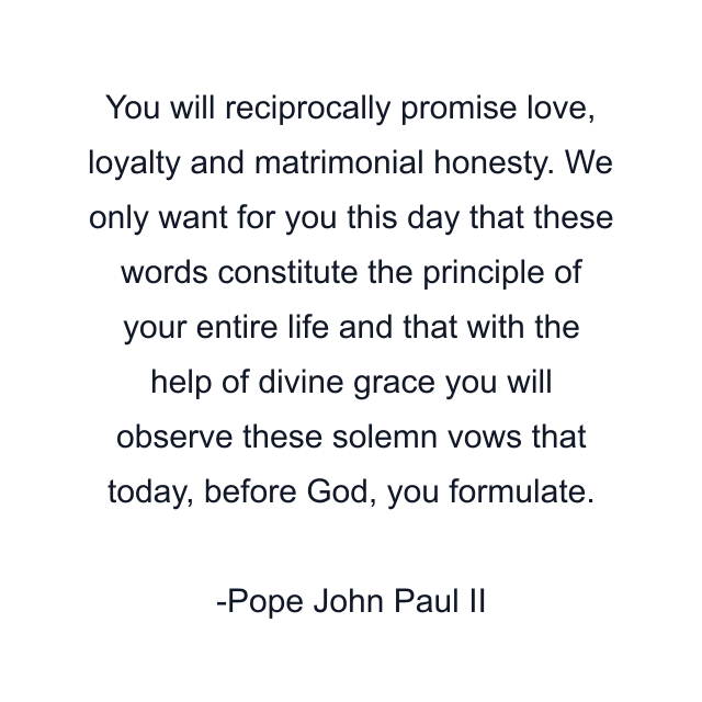 You will reciprocally promise love, loyalty and matrimonial honesty. We only want for you this day that these words constitute the principle of your entire life and that with the help of divine grace you will observe these solemn vows that today, before God, you formulate.