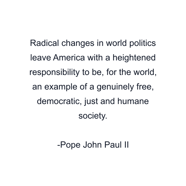 Radical changes in world politics leave America with a heightened responsibility to be, for the world, an example of a genuinely free, democratic, just and humane society.