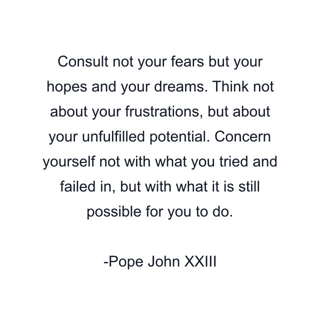 Consult not your fears but your hopes and your dreams. Think not about your frustrations, but about your unfulfilled potential. Concern yourself not with what you tried and failed in, but with what it is still possible for you to do.