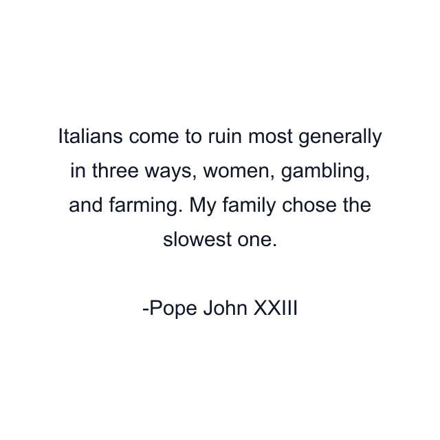 Italians come to ruin most generally in three ways, women, gambling, and farming. My family chose the slowest one.