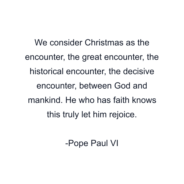 We consider Christmas as the encounter, the great encounter, the historical encounter, the decisive encounter, between God and mankind. He who has faith knows this truly let him rejoice.