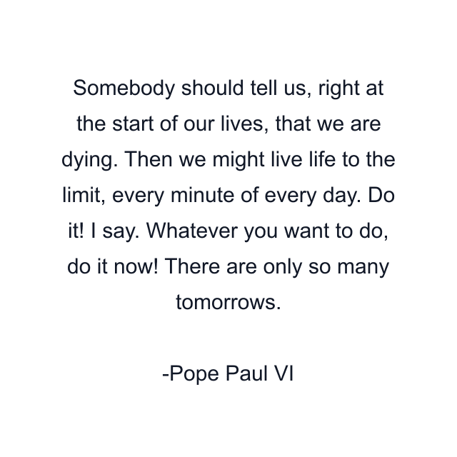 Somebody should tell us, right at the start of our lives, that we are dying. Then we might live life to the limit, every minute of every day. Do it! I say. Whatever you want to do, do it now! There are only so many tomorrows.