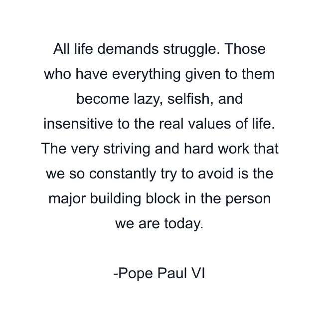 All life demands struggle. Those who have everything given to them become lazy, selfish, and insensitive to the real values of life. The very striving and hard work that we so constantly try to avoid is the major building block in the person we are today.