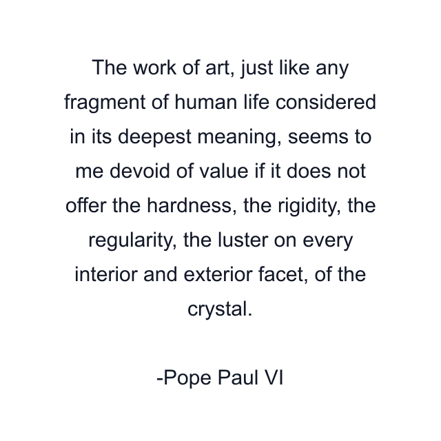 The work of art, just like any fragment of human life considered in its deepest meaning, seems to me devoid of value if it does not offer the hardness, the rigidity, the regularity, the luster on every interior and exterior facet, of the crystal.