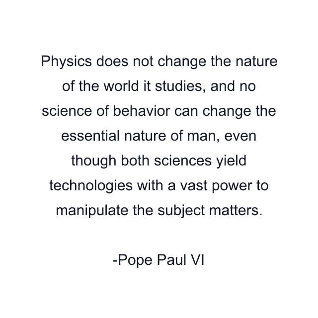 Physics does not change the nature of the world it studies, and no science of behavior can change the essential nature of man, even though both sciences yield technologies with a vast power to manipulate the subject matters.