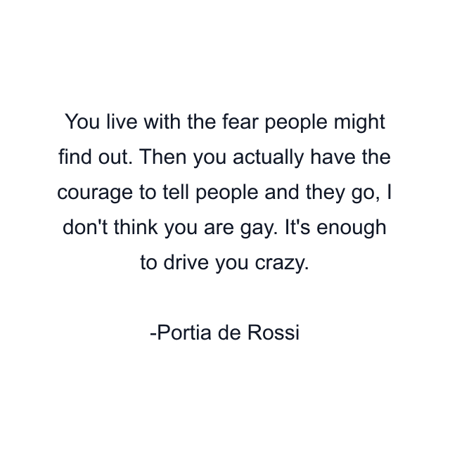 You live with the fear people might find out. Then you actually have the courage to tell people and they go, I don't think you are gay. It's enough to drive you crazy.