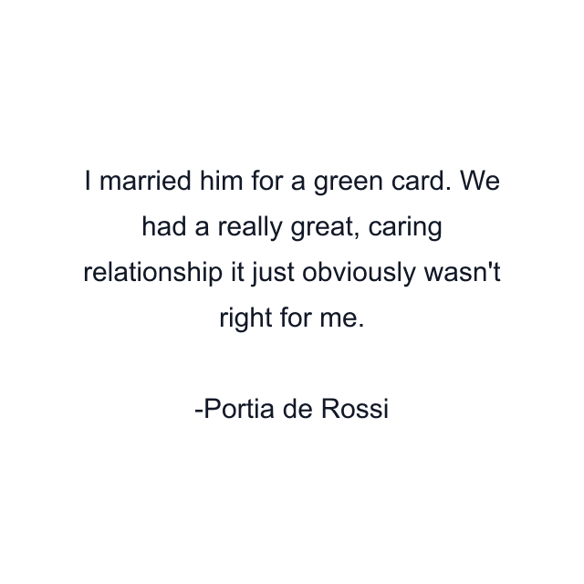 I married him for a green card. We had a really great, caring relationship it just obviously wasn't right for me.