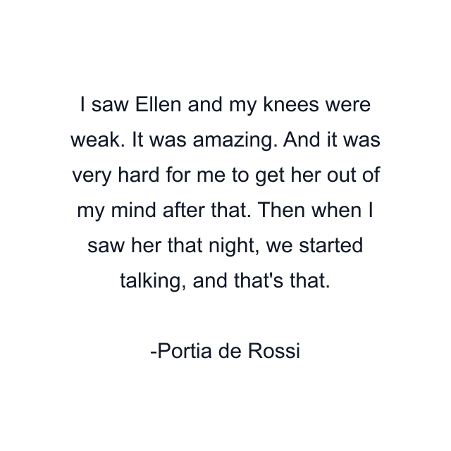 I saw Ellen and my knees were weak. It was amazing. And it was very hard for me to get her out of my mind after that. Then when I saw her that night, we started talking, and that's that.