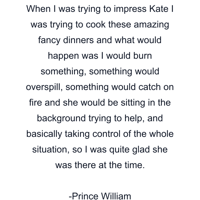 When I was trying to impress Kate I was trying to cook these amazing fancy dinners and what would happen was I would burn something, something would overspill, something would catch on fire and she would be sitting in the background trying to help, and basically taking control of the whole situation, so I was quite glad she was there at the time.