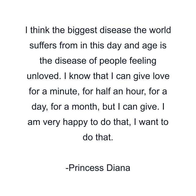 I think the biggest disease the world suffers from in this day and age is the disease of people feeling unloved. I know that I can give love for a minute, for half an hour, for a day, for a month, but I can give. I am very happy to do that, I want to do that.