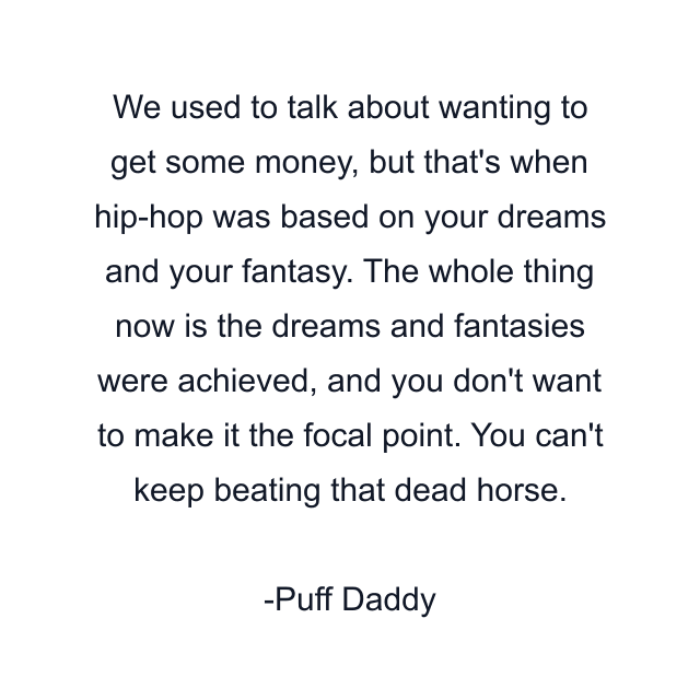 We used to talk about wanting to get some money, but that's when hip-hop was based on your dreams and your fantasy. The whole thing now is the dreams and fantasies were achieved, and you don't want to make it the focal point. You can't keep beating that dead horse.