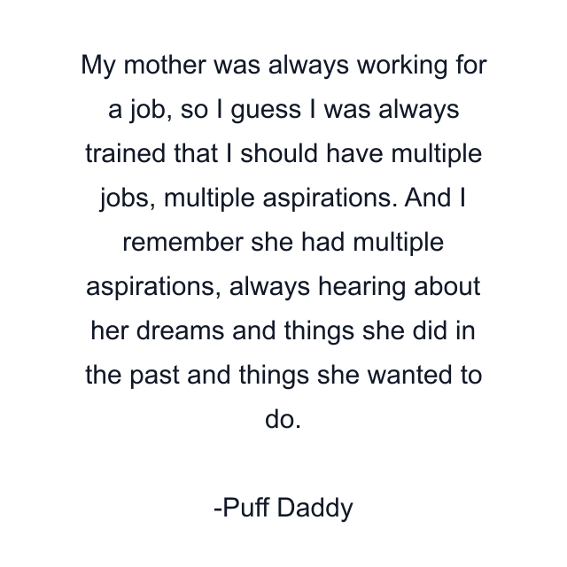 My mother was always working for a job, so I guess I was always trained that I should have multiple jobs, multiple aspirations. And I remember she had multiple aspirations, always hearing about her dreams and things she did in the past and things she wanted to do.