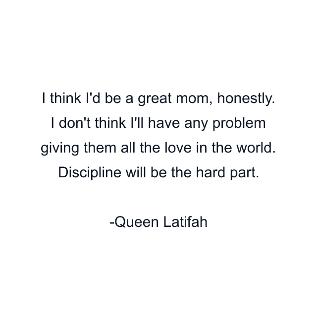 I think I'd be a great mom, honestly. I don't think I'll have any problem giving them all the love in the world. Discipline will be the hard part.