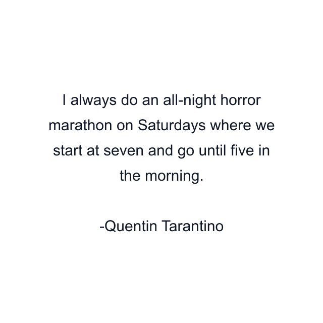 I always do an all-night horror marathon on Saturdays where we start at seven and go until five in the morning.