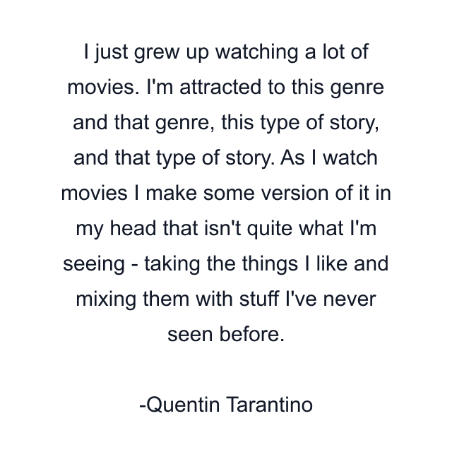 I just grew up watching a lot of movies. I'm attracted to this genre and that genre, this type of story, and that type of story. As I watch movies I make some version of it in my head that isn't quite what I'm seeing - taking the things I like and mixing them with stuff I've never seen before.