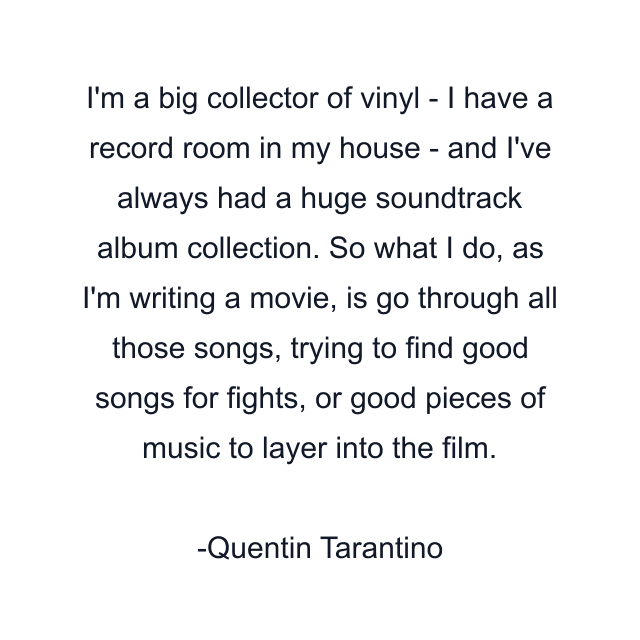 I'm a big collector of vinyl - I have a record room in my house - and I've always had a huge soundtrack album collection. So what I do, as I'm writing a movie, is go through all those songs, trying to find good songs for fights, or good pieces of music to layer into the film.