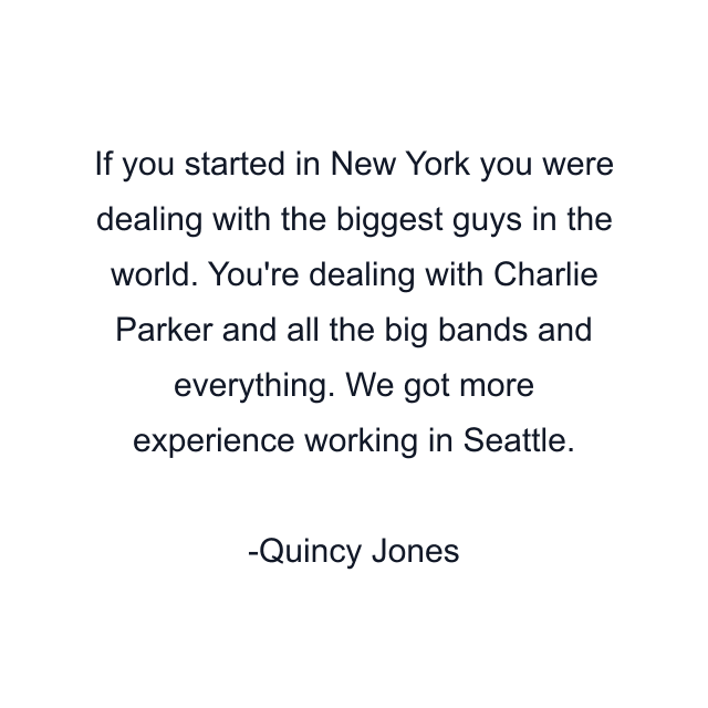 If you started in New York you were dealing with the biggest guys in the world. You're dealing with Charlie Parker and all the big bands and everything. We got more experience working in Seattle.