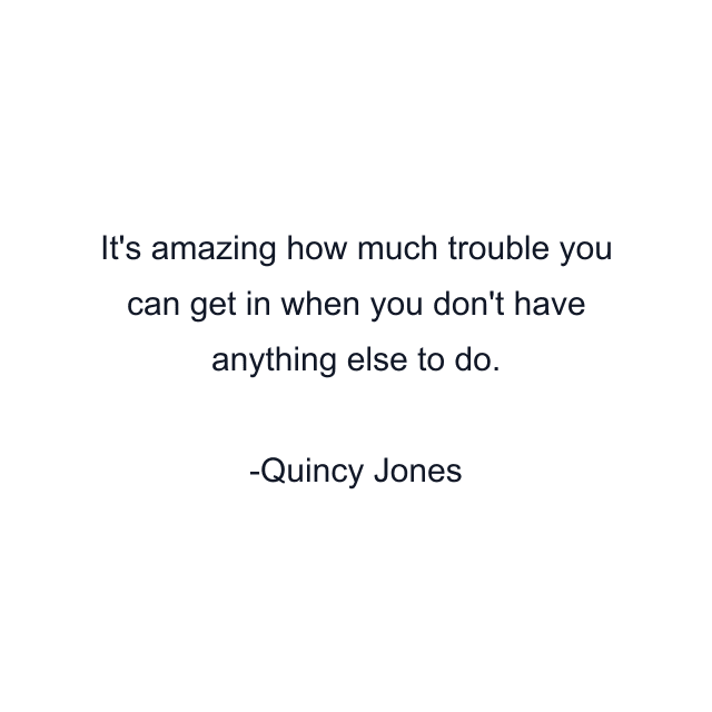 It's amazing how much trouble you can get in when you don't have anything else to do.