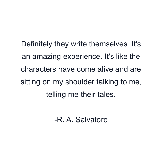 Definitely they write themselves. It's an amazing experience. It's like the characters have come alive and are sitting on my shoulder talking to me, telling me their tales.