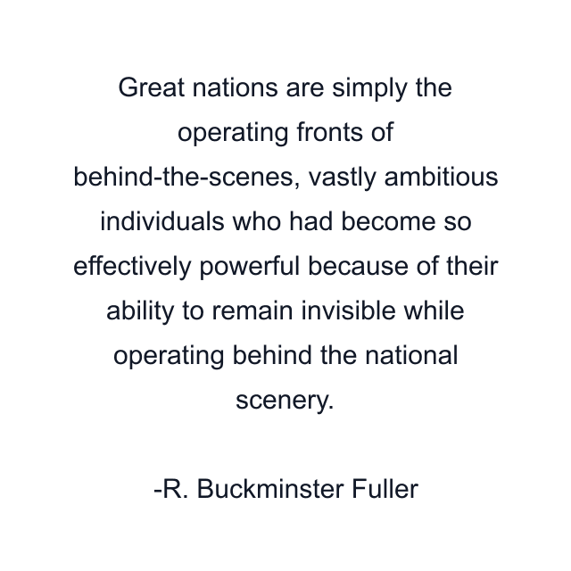 Great nations are simply the operating fronts of behind-the-scenes, vastly ambitious individuals who had become so effectively powerful because of their ability to remain invisible while operating behind the national scenery.