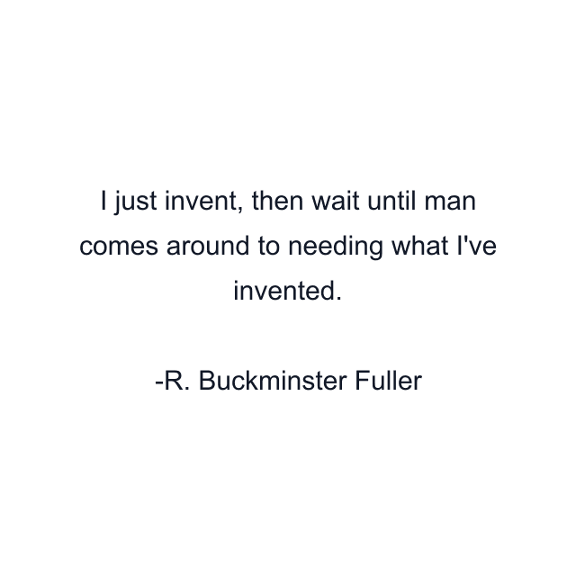 I just invent, then wait until man comes around to needing what I've invented.