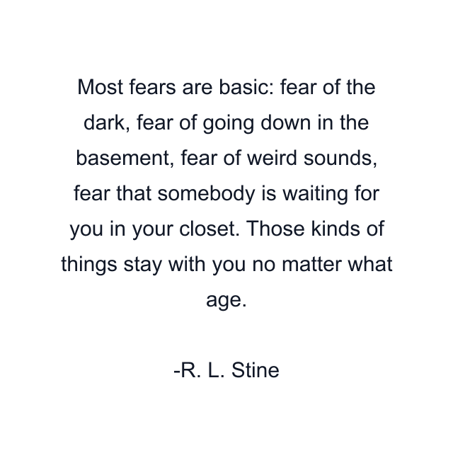 Most fears are basic: fear of the dark, fear of going down in the basement, fear of weird sounds, fear that somebody is waiting for you in your closet. Those kinds of things stay with you no matter what age.