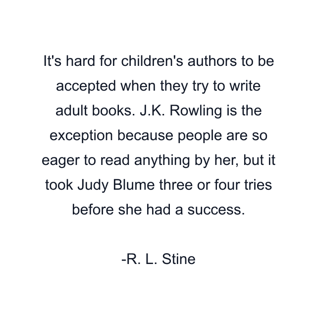 It's hard for children's authors to be accepted when they try to write adult books. J.K. Rowling is the exception because people are so eager to read anything by her, but it took Judy Blume three or four tries before she had a success.