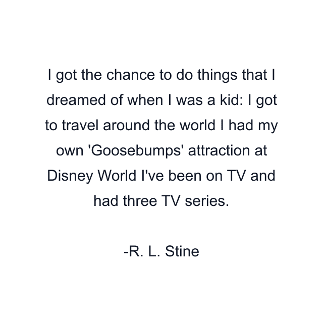 I got the chance to do things that I dreamed of when I was a kid: I got to travel around the world I had my own 'Goosebumps' attraction at Disney World I've been on TV and had three TV series.