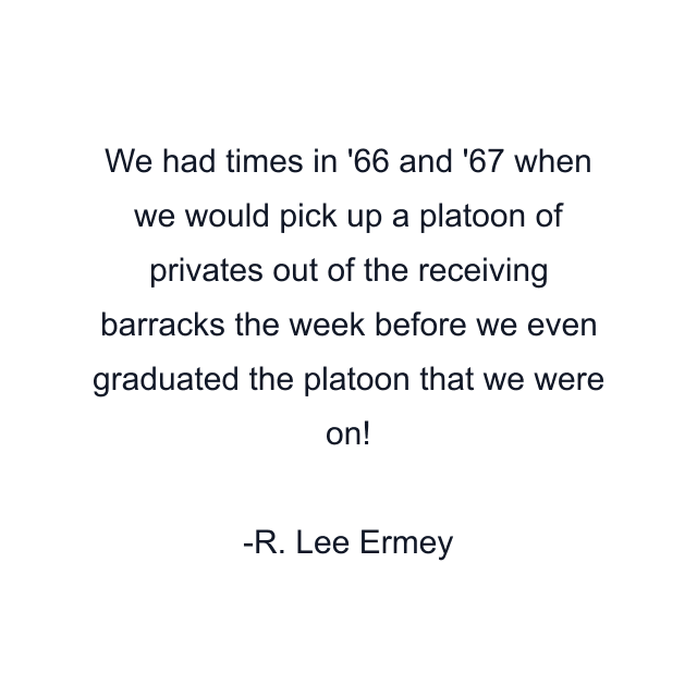 We had times in '66 and '67 when we would pick up a platoon of privates out of the receiving barracks the week before we even graduated the platoon that we were on!