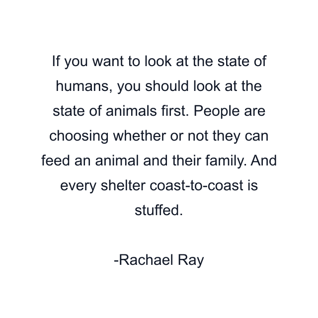 If you want to look at the state of humans, you should look at the state of animals first. People are choosing whether or not they can feed an animal and their family. And every shelter coast-to-coast is stuffed.