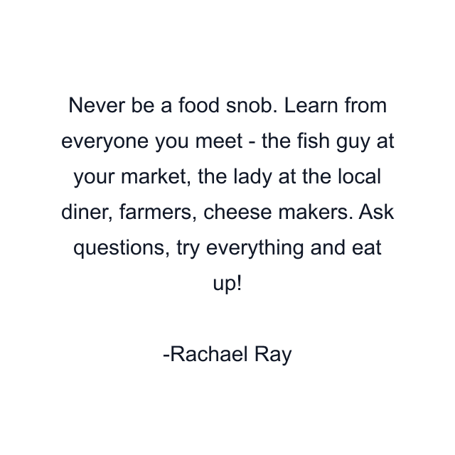 Never be a food snob. Learn from everyone you meet - the fish guy at your market, the lady at the local diner, farmers, cheese makers. Ask questions, try everything and eat up!