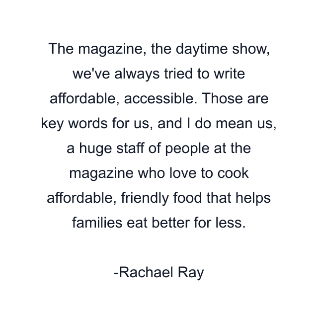 The magazine, the daytime show, we've always tried to write affordable, accessible. Those are key words for us, and I do mean us, a huge staff of people at the magazine who love to cook affordable, friendly food that helps families eat better for less.