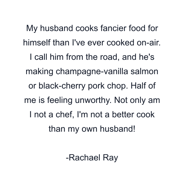 My husband cooks fancier food for himself than I've ever cooked on-air. I call him from the road, and he's making champagne-vanilla salmon or black-cherry pork chop. Half of me is feeling unworthy. Not only am I not a chef, I'm not a better cook than my own husband!