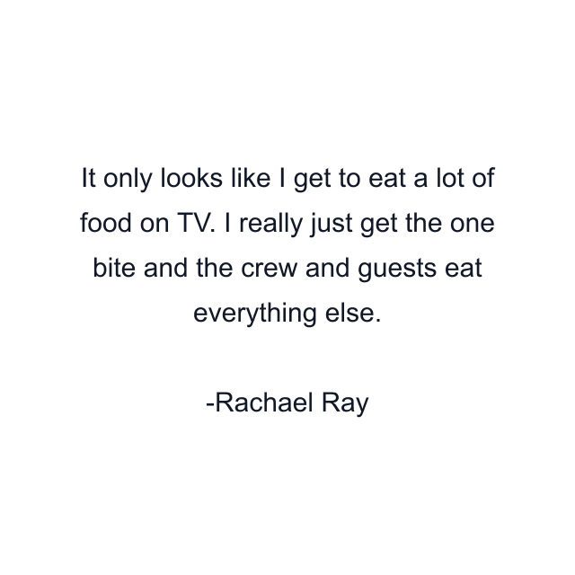 It only looks like I get to eat a lot of food on TV. I really just get the one bite and the crew and guests eat everything else.