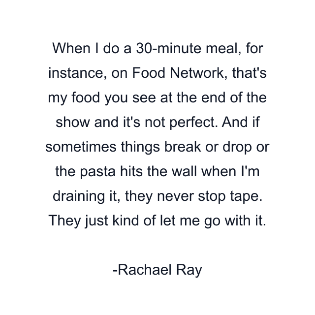 When I do a 30-minute meal, for instance, on Food Network, that's my food you see at the end of the show and it's not perfect. And if sometimes things break or drop or the pasta hits the wall when I'm draining it, they never stop tape. They just kind of let me go with it.