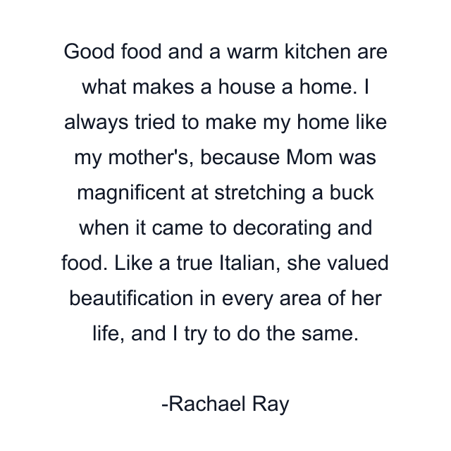 Good food and a warm kitchen are what makes a house a home. I always tried to make my home like my mother's, because Mom was magnificent at stretching a buck when it came to decorating and food. Like a true Italian, she valued beautification in every area of her life, and I try to do the same.